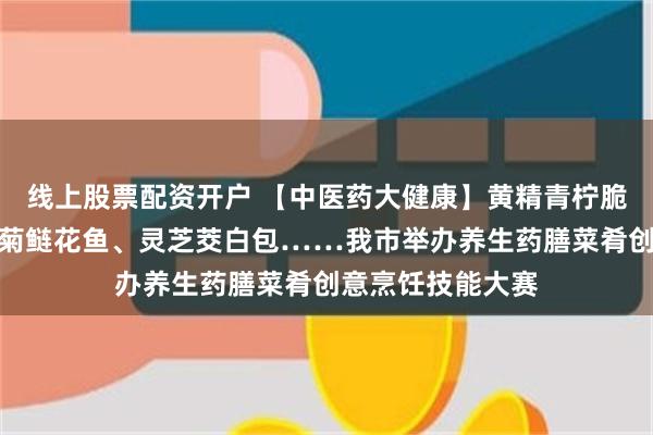 线上股票配资开户 【中医药大健康】黄精青柠脆皮牛腩、泉水皇菊鲢花鱼、灵芝茭白包……我市举办养生药膳菜肴创意烹饪技能大赛