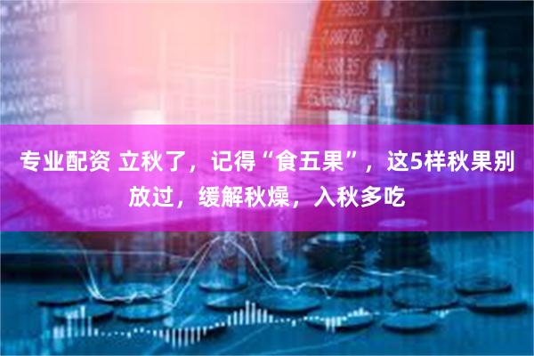 专业配资 立秋了，记得“食五果”，这5样秋果别放过，缓解秋燥，入秋多吃