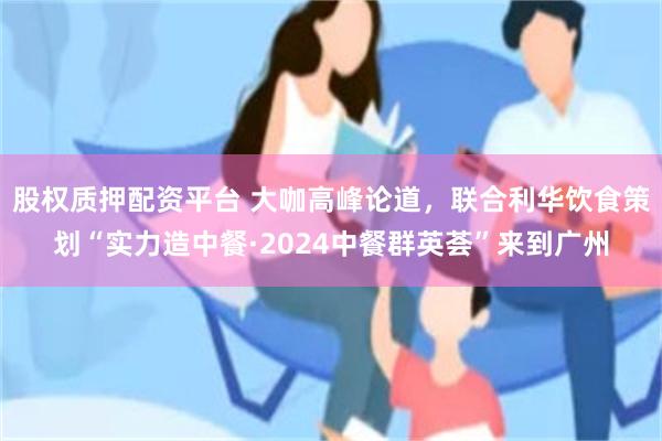 股权质押配资平台 大咖高峰论道，联合利华饮食策划“实力造中餐·2024中餐群英荟”来到广州