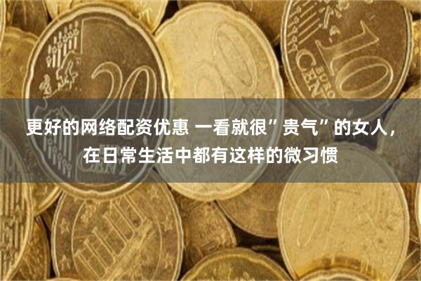 更好的网络配资优惠 一看就很”贵气”的女人，在日常生活中都有这样的微习惯