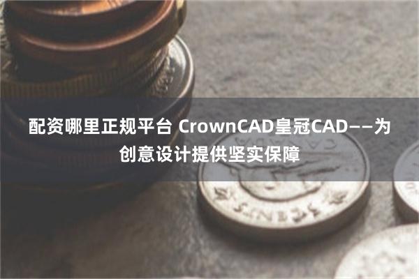 配资哪里正规平台 CrownCAD皇冠CAD——为创意设计提供坚实保障