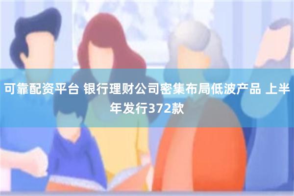 可靠配资平台 银行理财公司密集布局低波产品 上半年发行372款