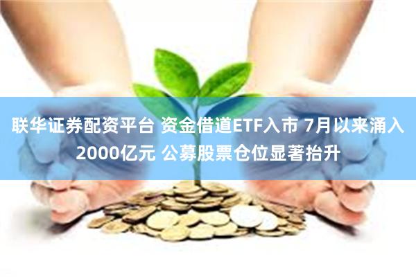 联华证券配资平台 资金借道ETF入市 7月以来涌入2000亿元 公募股票仓位显著抬升