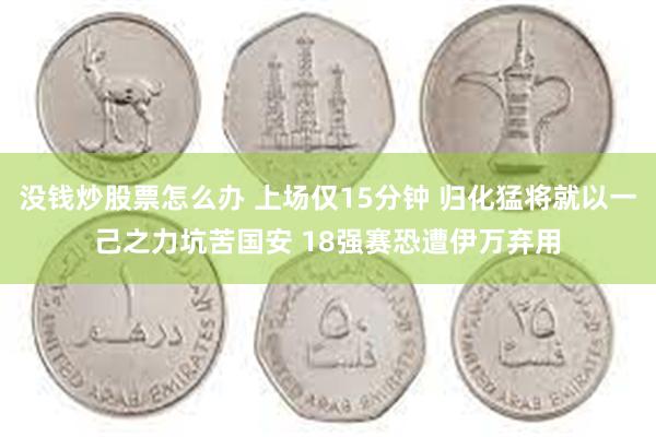 没钱炒股票怎么办 上场仅15分钟 归化猛将就以一己之力坑苦国安 18强赛恐遭伊万弃用