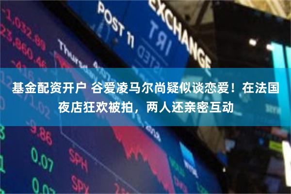 基金配资开户 谷爱凌马尔尚疑似谈恋爱！在法国夜店狂欢被拍，两人还亲密互动