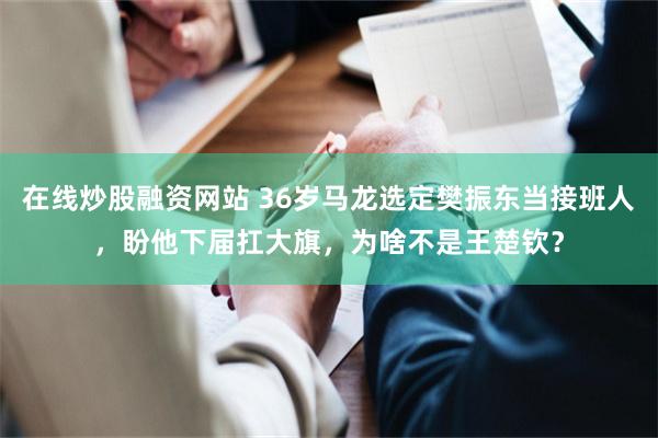 在线炒股融资网站 36岁马龙选定樊振东当接班人，盼他下届扛大旗，为啥不是王楚钦？