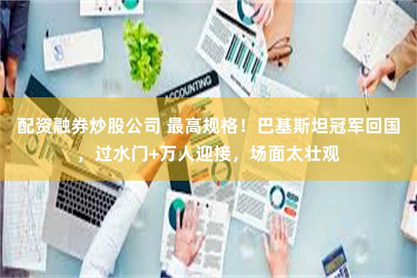 配资融券炒股公司 最高规格！巴基斯坦冠军回国，过水门+万人迎接，场面太壮观