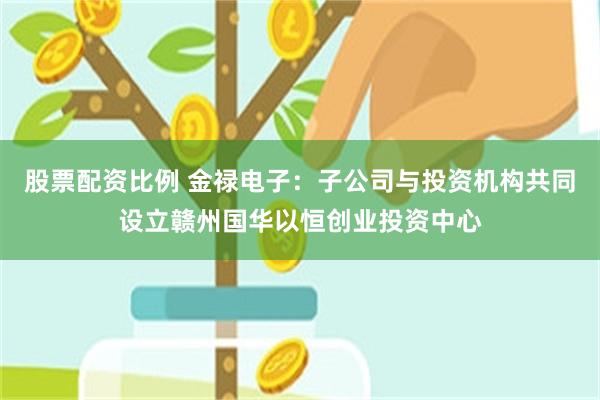 股票配资比例 金禄电子：子公司与投资机构共同设立赣州国华以恒创业投资中心