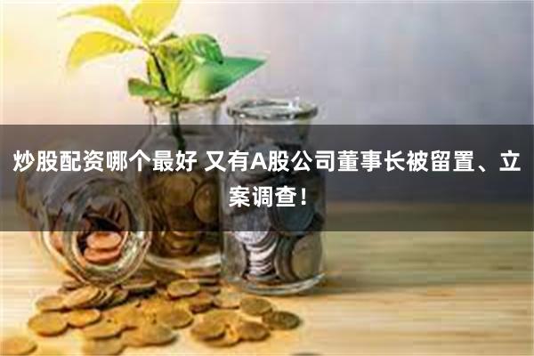 炒股配资哪个最好 又有A股公司董事长被留置、立案调查！