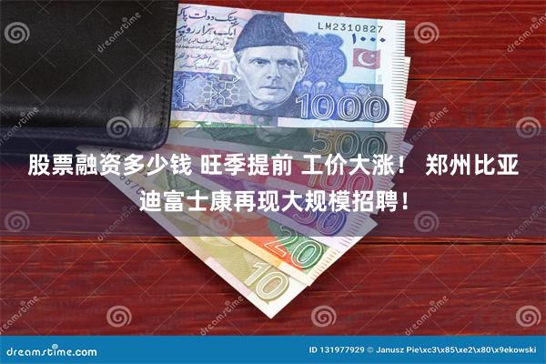 股票融资多少钱 旺季提前 工价大涨！ 郑州比亚迪富士康再现大规模招聘！
