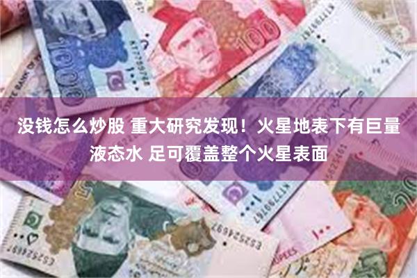 没钱怎么炒股 重大研究发现！火星地表下有巨量液态水 足可覆盖整个火星表面