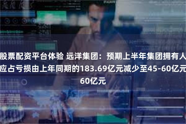 股票配资平台体验 远洋集团：预期上半年集团拥有人应占亏损由上年同期的183.69亿元减少至45-60亿元