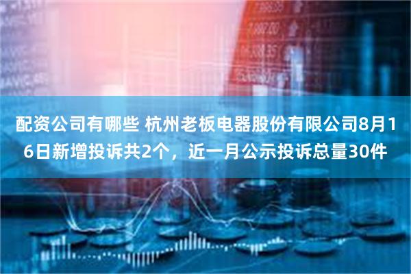 配资公司有哪些 杭州老板电器股份有限公司8月16日新增投诉共2个，近一月公示投诉总量30件