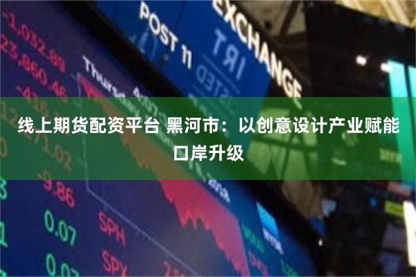 线上期货配资平台 黑河市：以创意设计产业赋能口岸升级