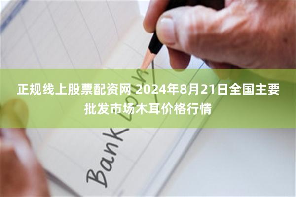 正规线上股票配资网 2024年8月21日全国主要批发市场木耳价格行情