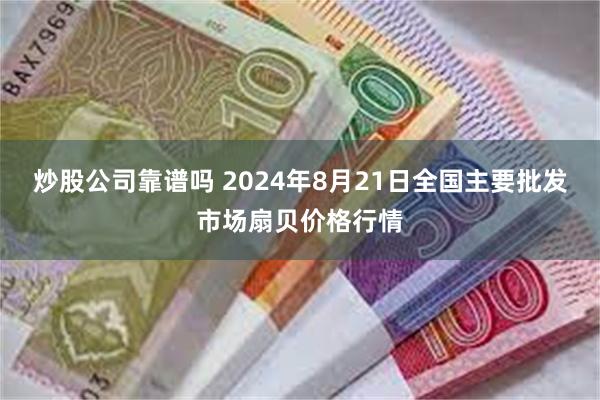 炒股公司靠谱吗 2024年8月21日全国主要批发市场扇贝价格行情