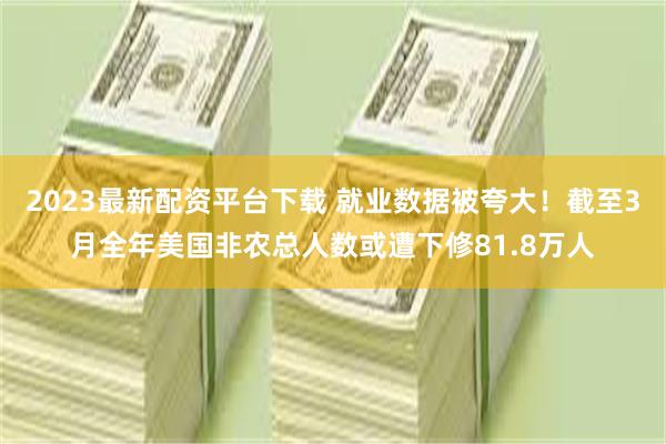 2023最新配资平台下载 就业数据被夸大！截至3月全年美国非农总人数或遭下修81.8万人