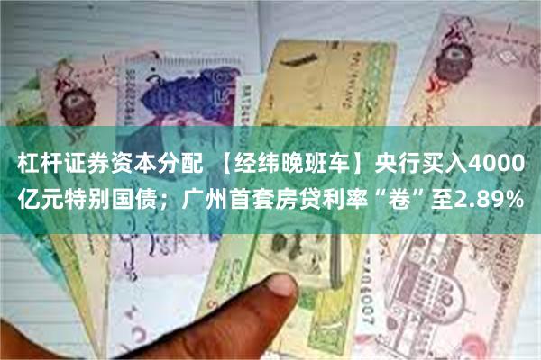 杠杆证券资本分配 【经纬晚班车】央行买入4000亿元特别国债；广州首套房贷利率“卷”至2.89%