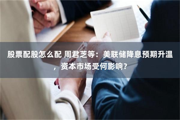 股票配股怎么配 周君芝等：美联储降息预期升温，资本市场受何影响？