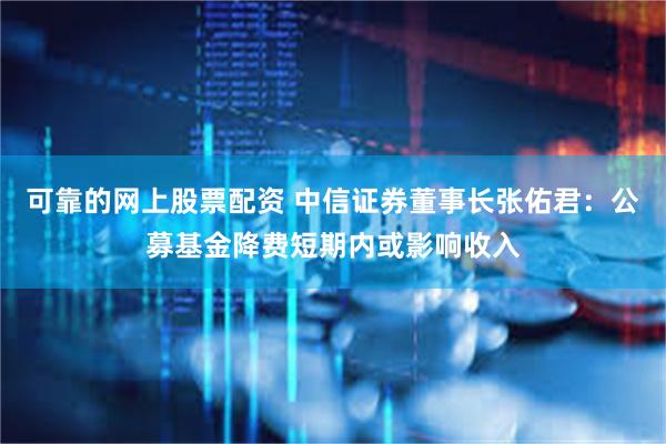 可靠的网上股票配资 中信证券董事长张佑君：公募基金降费短期内或影响收入