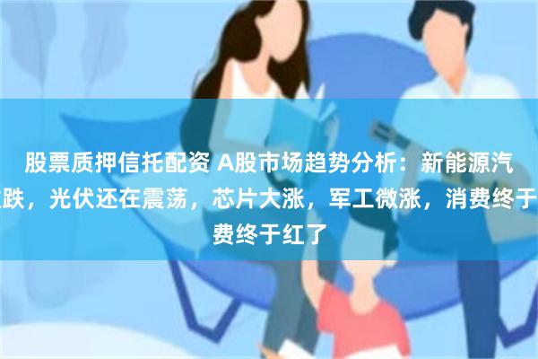 股票质押信托配资 A股市场趋势分析：新能源汽车微跌，光伏还在震荡，芯片大涨，军工微涨，消费终于红了
