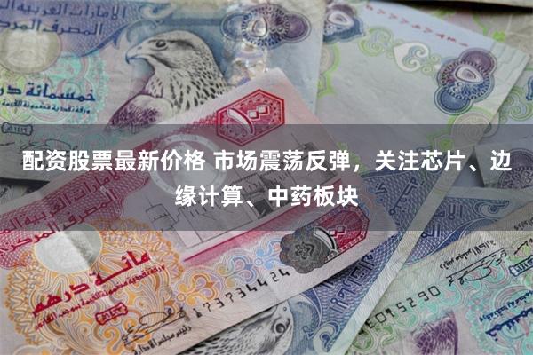 配资股票最新价格 市场震荡反弹，关注芯片、边缘计算、中药板块