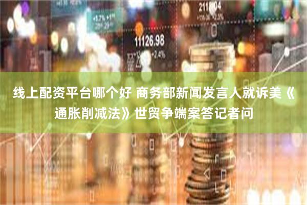 线上配资平台哪个好 商务部新闻发言人就诉美《通胀削减法》世贸争端案答记者问