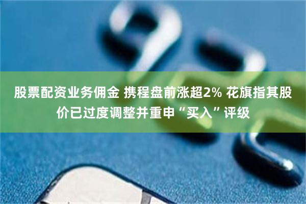 股票配资业务佣金 携程盘前涨超2% 花旗指其股价已过度调整并重申“买入”评级