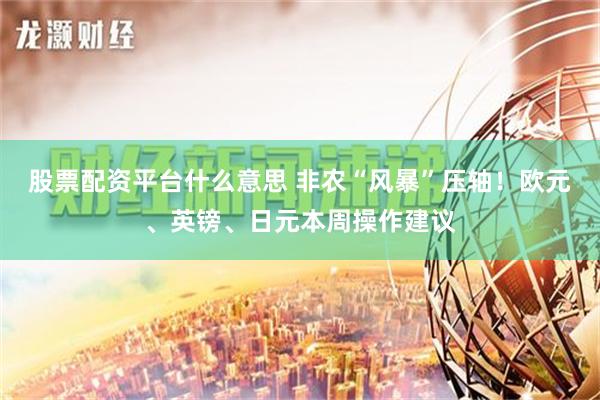 股票配资平台什么意思 非农“风暴”压轴！欧元、英镑、日元本周操作建议