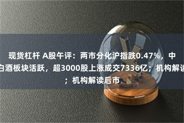 现货杠杆 A股午评：两市分化沪指跌0.47%，中药、白酒板块活跃，超3000股上涨成交7336亿；机构解读后市