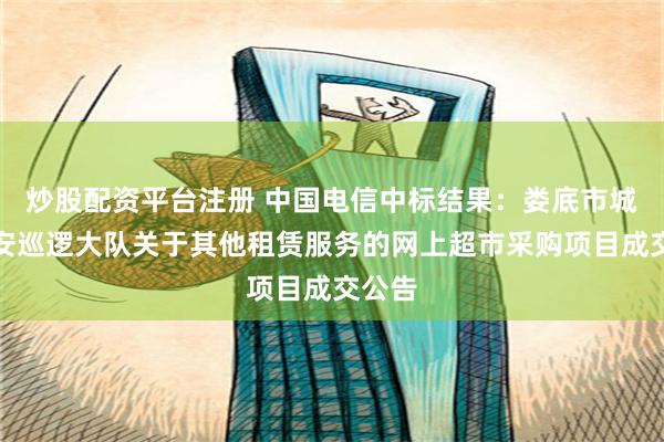 炒股配资平台注册 中国电信中标结果：娄底市城区治安巡逻大队关于其他租赁服务的网上超市采购项目成交公告