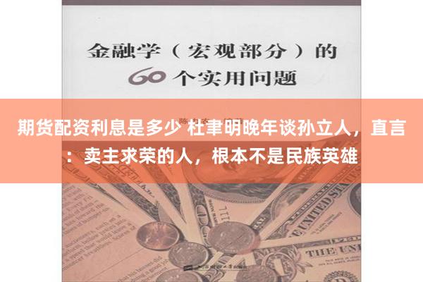 期货配资利息是多少 杜聿明晚年谈孙立人，直言：卖主求荣的人，根本不是民族英雄
