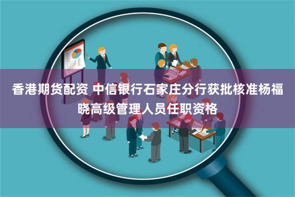 香港期货配资 中信银行石家庄分行获批核准杨福晓高级管理人员任职资格