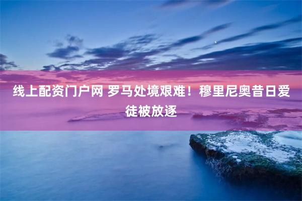 线上配资门户网 罗马处境艰难！穆里尼奥昔日爱徒被放逐