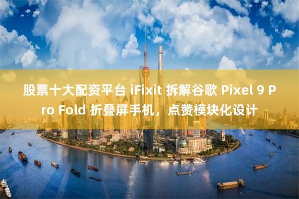 股票十大配资平台 iFixit 拆解谷歌 Pixel 9 Pro Fold 折叠屏手机，点赞模块化设计