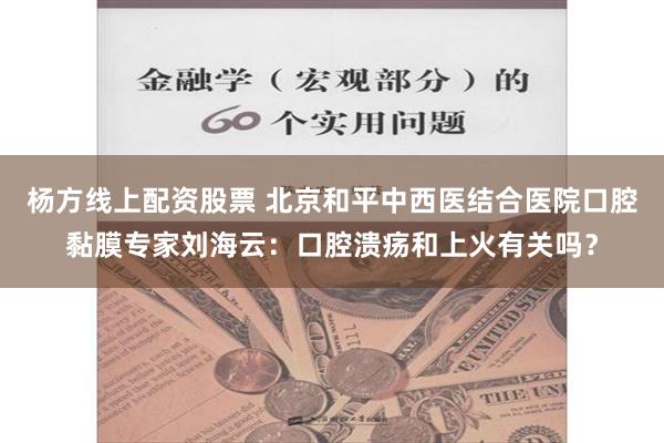 杨方线上配资股票 北京和平中西医结合医院口腔黏膜专家刘海云：口腔溃疡和上火有关吗？