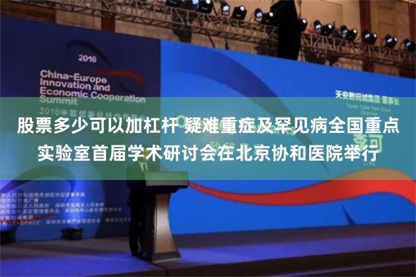 股票多少可以加杠杆 疑难重症及罕见病全国重点实验室首届学术研讨会在北京协和医院举行