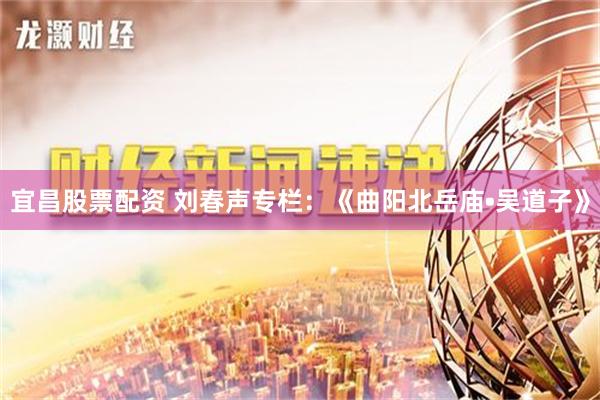 宜昌股票配资 刘春声专栏：《曲阳北岳庙•吴道子》