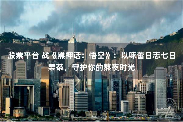 股票平台 战《黑神话：悟空》：以味蕾日志七日果茶，守护你的熬夜时光