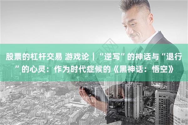 股票的杠杆交易 游戏论｜“逆写”的神话与“退行”的心灵：作为时代症候的《黑神话：悟空》