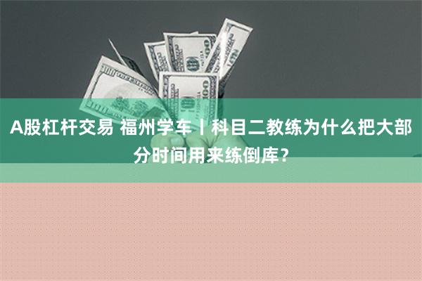 A股杠杆交易 福州学车丨科目二教练为什么把大部分时间用来练倒库？