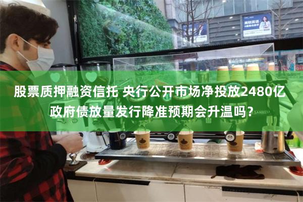 股票质押融资信托 央行公开市场净投放2480亿 政府债放量发行降准预期会升温吗？