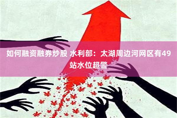 如何融资融券炒股 水利部：太湖周边河网区有49站水位超警