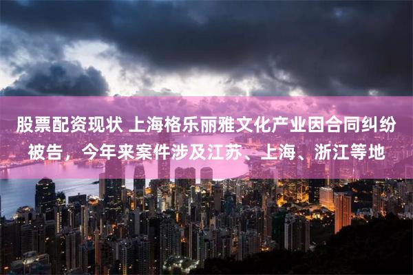 股票配资现状 上海格乐丽雅文化产业因合同纠纷被告，今年来案件涉及江苏、上海、浙江等地
