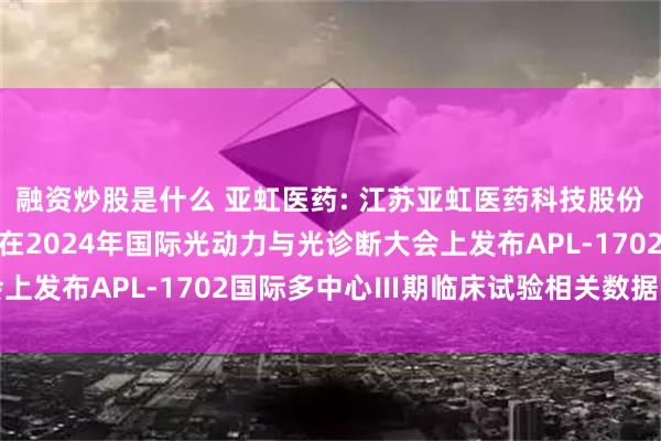 融资炒股是什么 亚虹医药: 江苏亚虹医药科技股份有限公司自愿披露关于在2024年国际光动力与光诊断大会上发布APL-1702国际多中心Ⅲ期临床试验相关数据的公告