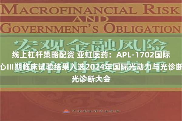 线上杠杆策略配资 亚虹医药：APL-1702国际多中心Ⅲ期临床试验结果入选2024年国际光动力与光诊断大会