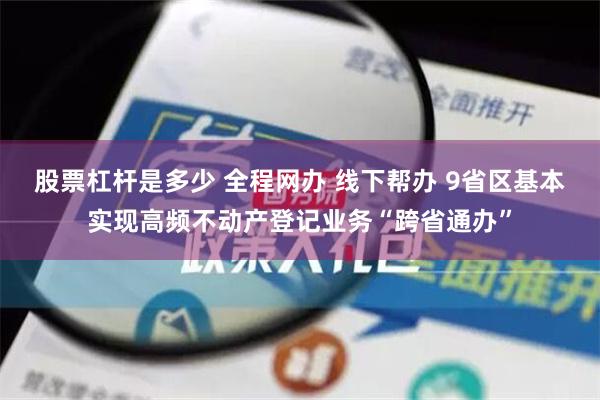 股票杠杆是多少 全程网办 线下帮办 9省区基本实现高频不动产登记业务“跨省通办”