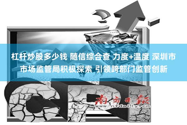 杠杆炒股多少钱 随信综合查 力度+温度 深圳市市场监管局积极探索 引领跨部门监管创新
