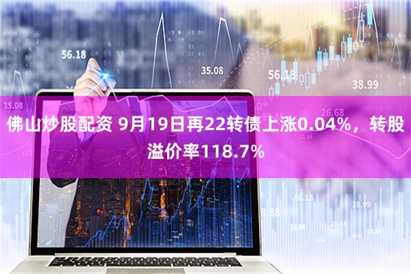 佛山炒股配资 9月19日再22转债上涨0.04%，转股溢价率118.7%