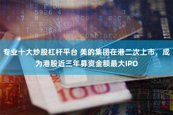 专业十大炒股杠杆平台 美的集团在港二次上市，成为港股近三年募资金额最大IPO